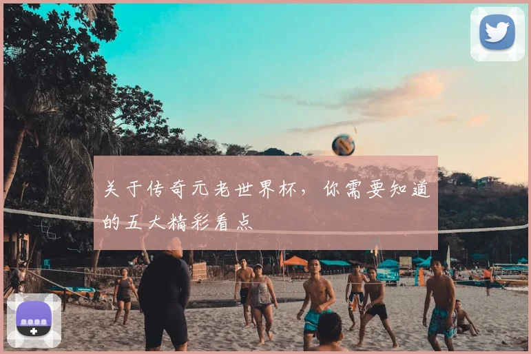关于传奇元老世界杯，你需要知道的五大精彩看点