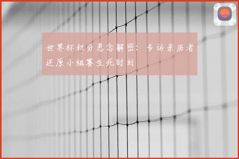 世界杯积分悬念解密:专访亲历者还原小组赛生死时刻