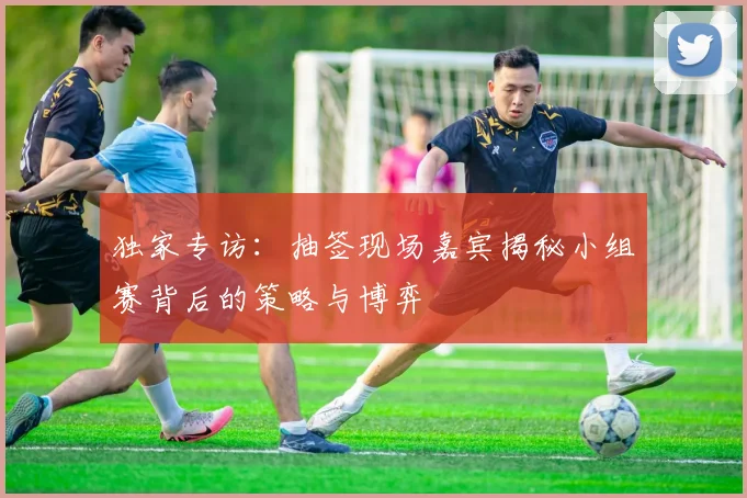 独家专访:抽签现场嘉宾揭秘小组赛背后的策略与博弈