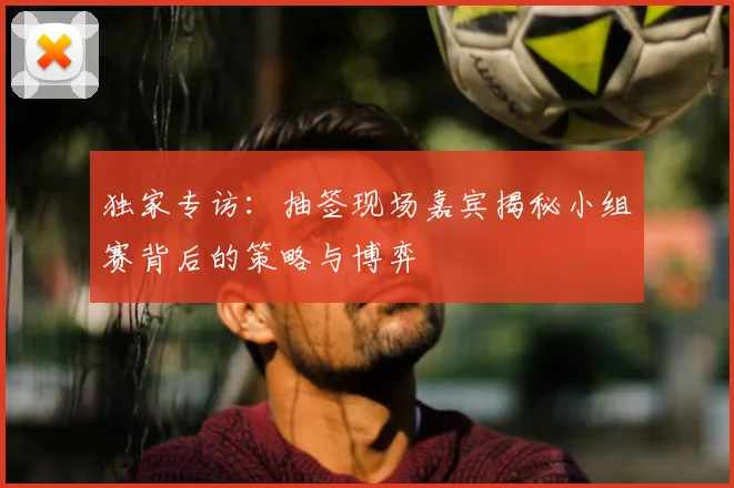 独家专访:抽签现场嘉宾揭秘小组赛背后的策略与博弈