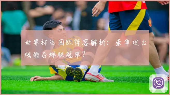 世界杯法国队阵容解析:豪华攻击线能否蝉联冠军?