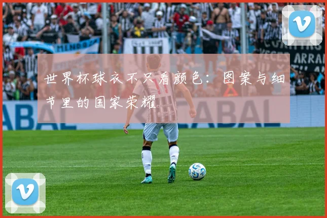 世界杯球衣不只看颜色：图案与细节里的国家荣耀