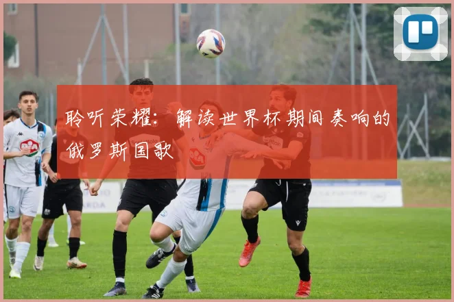 聆听荣耀:解读世界杯期间奏响的俄罗斯国歌