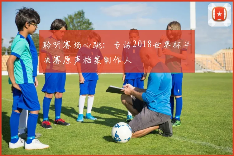 聆听赛场心跳:专访2018世界杯半决赛原声档案制作人