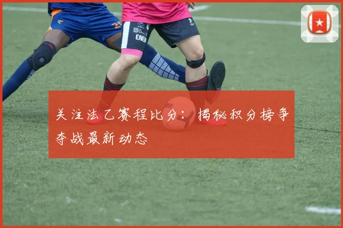 关注法乙赛程比分：揭秘积分榜争夺战最新动态
