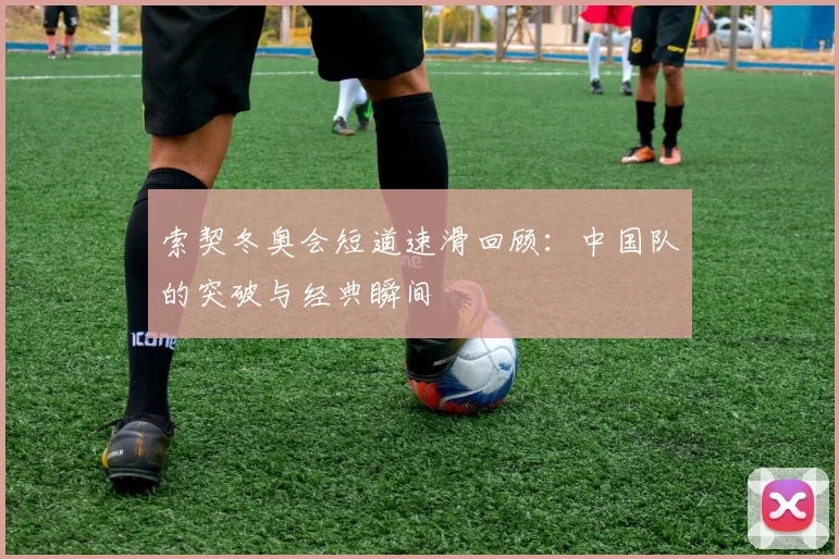 索契冬奥会短道速滑回顾：中国队的突破与经典瞬间