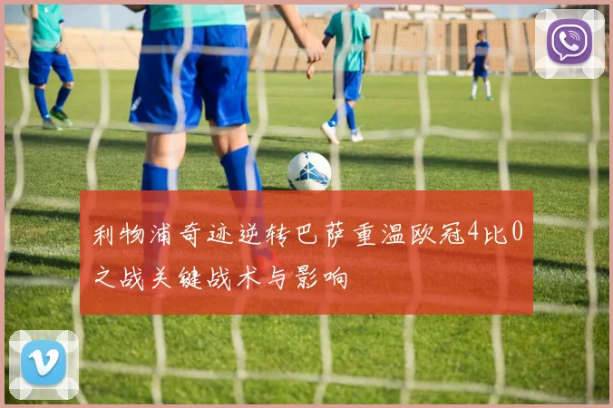 利物浦奇迹逆转巴萨重温欧冠4比0之战关键战术与影响