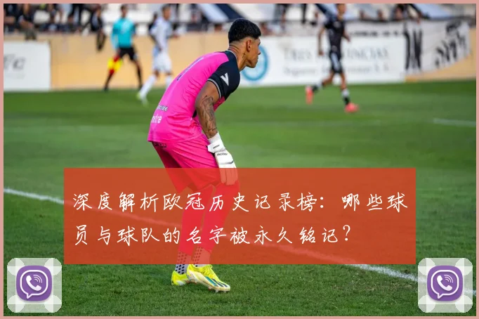 深度解析欧冠历史记录榜：哪些球员与球队的名字被永久铭记？