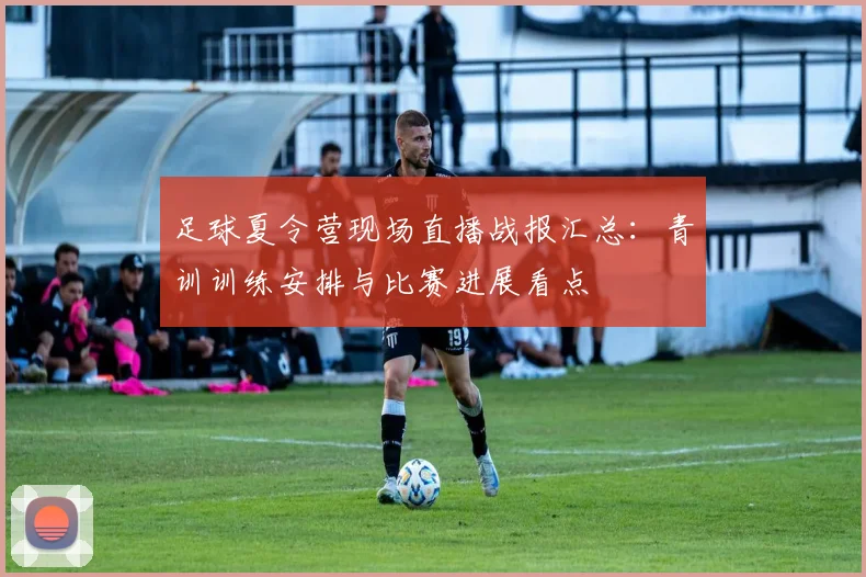 足球夏令营现场直播战报汇总：青训训练安排与比赛进展看点