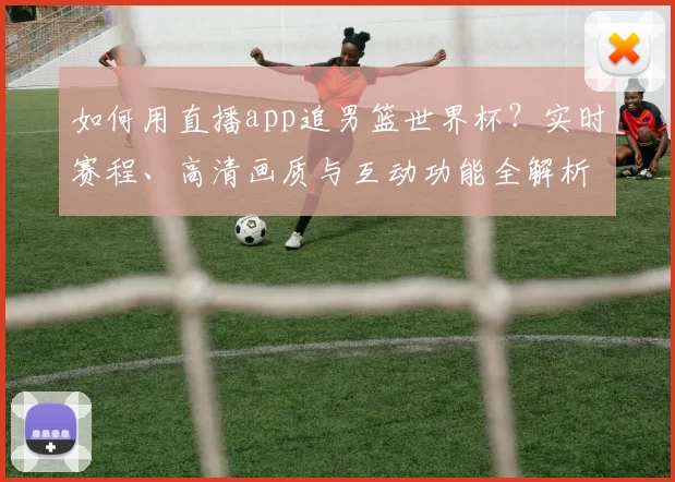 如何用直播app追男篮世界杯？实时赛程、高清画质与互动功能全解析
