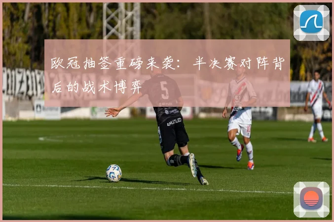 欧冠抽签重磅来袭：半决赛对阵背后的战术博弈