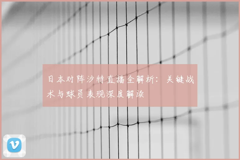日本对阵沙特直播全解析：关键战术与球员表现深度解读