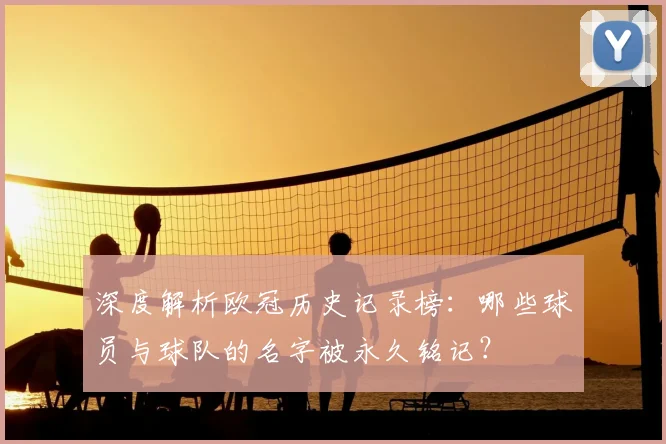 深度解析欧冠历史记录榜：哪些球员与球队的名字被永久铭记？