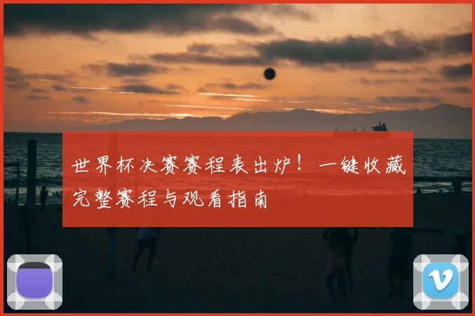 世界杯决赛赛程表出炉！一键收藏完整赛程与观看指南