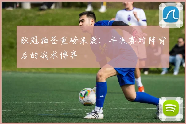 欧冠抽签重磅来袭：半决赛对阵背后的战术博弈