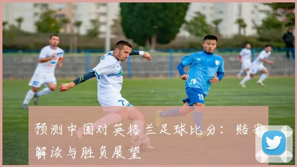 预测中国对英格兰足球比分：赔率解读与胜负展望