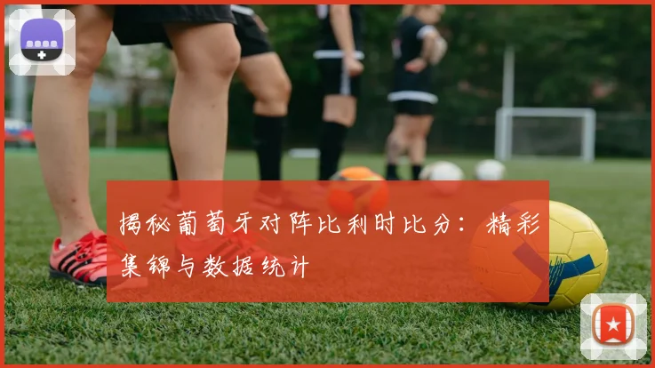揭秘葡萄牙对阵比利时比分:精彩集锦与数据统计