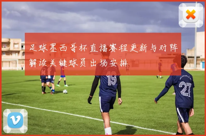 足球墨西哥杯直播赛程更新与对阵解读关键球员出场安排